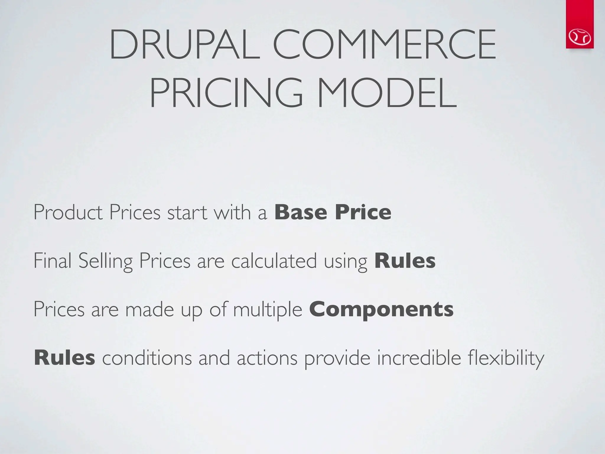 DRUPAL COMMERCE
         PRICING MODEL

Product Prices start with a Base Price

Final Selling Prices are calculated using Rules

Prices are made up of multiple Components

Rules conditions and actions provide incredible ﬂexibility
 