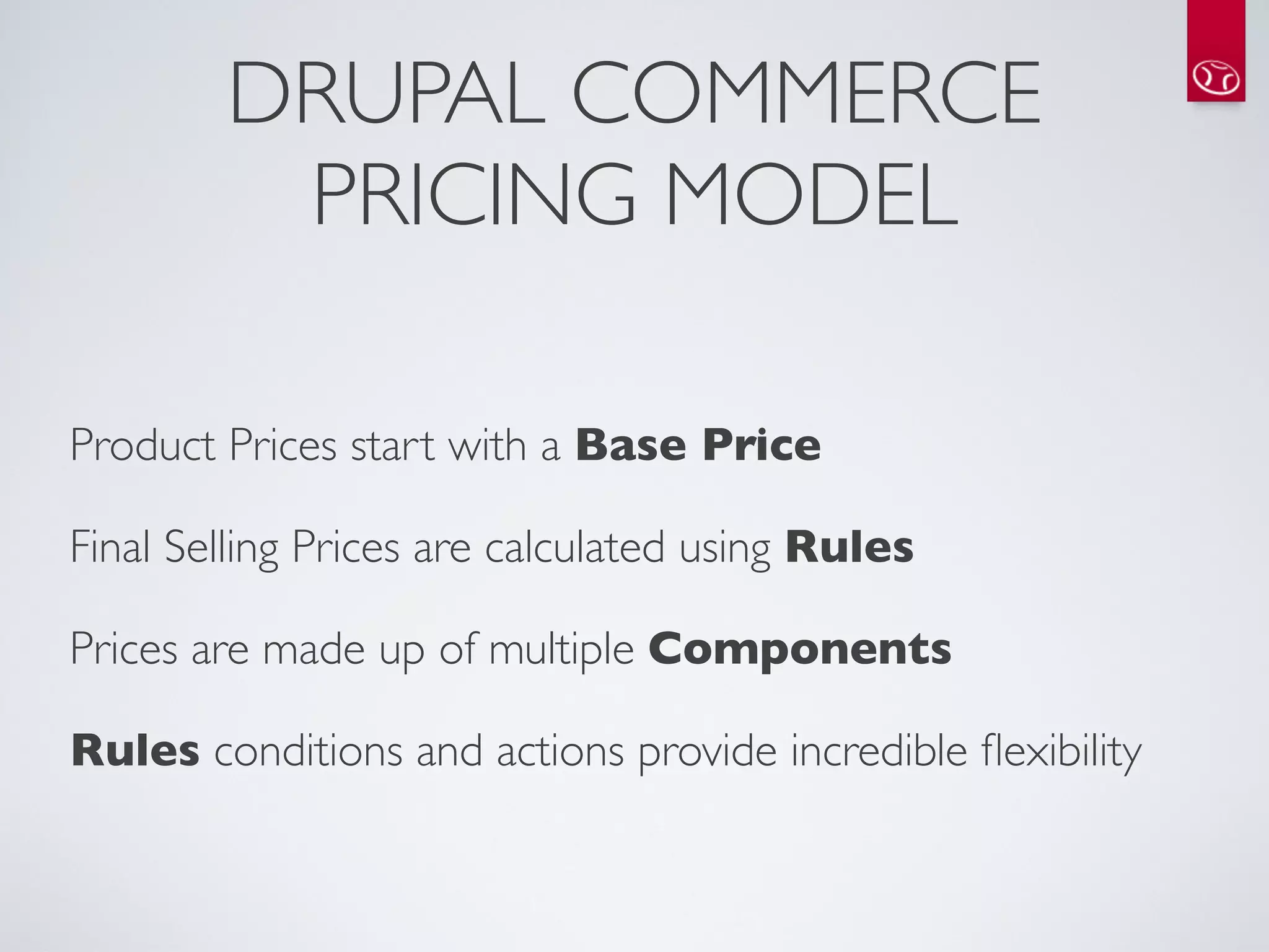 DRUPAL COMMERCE
         PRICING MODEL

Product Prices start with a Base Price

Final Selling Prices are calculated using Rules

Prices are made up of multiple Components

Rules conditions and actions provide incredible ﬂexibility
 