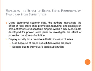 MEASURING THE EFFECT OF RETAIL STORE PROMOTIONS ON
BRAND AND STORE SUBSTITUTION
 Using store-level scanner data, the authors investigate the
effect of retail store price promotion, featuring, and displays on
sales of brands of disposable diapers within a city. Models are
developed for pooled store pairs to investigate the effect of
promotion on store substitution.
 Display activity for a brand resulted in increase of sales.
 One because of brand substitution within the store
 Second due to individual’s store substitution
 