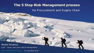 23/04/2014 1
The 5 Step Risk Management process
© Copyright SLIM
for Procurement and Supply Chain
Roland D’Aubioul
SLIM – Senior and Lean Interim Management
www.slimanagement.com
 