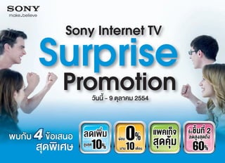 Sony Internet TV

Surprise
 Promotion   วันนี้ - 9 ตุลาคม 2554


   Cashม
   ลดเพ�
    Discount
         10%
                ่      ผอน   0%       แพคเก็จ
                                       สุดคุม
                                                  ชิ�นสุที่ถึ2
                                                 ซื้อ
                                                 ลดสูง ด ง
    สูงสุด
                       นาน    10
                               เดือน                    60%
 