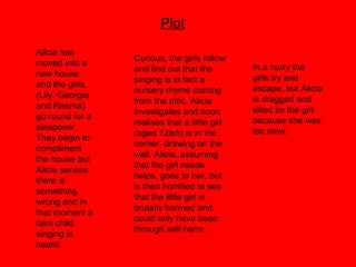Plot
Curious, the girls follow
and find out that the
singing is in fact a
nursery rhyme coming
from the attic. Alicia
investigates and soon
realises that a little girl
(aged 12ish) is in the
corner, drawing on the
wall. Alicia, assuming
that the girl needs
helps, goes to her, but
is then horrified to see
that the little girl is
brutally harmed and
could only have been
through self-harm.
In a hurry the
girls try and
escape, but Alicia
is dragged and
killed by the girl
because she was
too slow.
Alicia has
moved into a
new house
and the girls,
(Lily. Georgia
and Reema)
go round for a
sleepover.
They begin to
compliment
the house but
Alicia senses
there is
something
wrong and in
that moment a
faint child
singing is
heard.
 