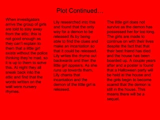 Plot Continued…
When investigators
arrive the group of girls
are told to stay away
from the attic; this is
not good enough as
they can’t explain to
them that a little girl
exists without the police
thinking they’re mad, so
it is up to them to solve
this. At night they all
sneak back into the
attic and find that the
words written on the
wall were nursery
rhymes.
Lily researched into this
and found that the only
way for a demon to be
released ifs by being
able to find the clues and
make an incantation so
that it could be released.
Lily writes the rhyme out
backwards and then the
little girl appears. As she
runs up towards them,
Lily chants that
incantation and the
demon of the little girl is
released.
The little girl does not
survive as the demon has
possessed her for too long.
The girls are made to
continue on with their lives
despite the fact that that
their best friend has died
and the house has been
boarded up. A couple years
after and a poster is found
that a Halloween party will
be held at the house and
the girls begin to become
scared that the demon is
still in the house. This
means there will be a
sequel.
 