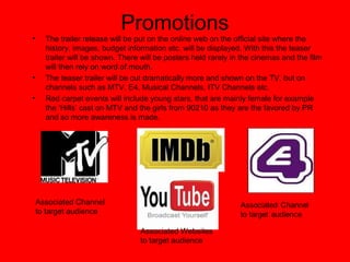 Promotions
• The trailer release will be put on the online web on the official site where the
history, images, budget information etc. will be displayed. With this the teaser
trailer will be shown. There will be posters held rarely in the cinemas and the film
will then rely on word of mouth.
• The teaser trailer will be cut dramatically more and shown on the TV, but on
channels such as MTV, E4, Musical Channels, ITV Channels etc.
• Red carpet events will include young stars, that are mainly female for example
the ‘Hills’ cast on MTV and the girls from 90210 as they are the favored by PR
and so more awareness is made.
Associated Channel
to target audience
Associated Websites
to target audience
 