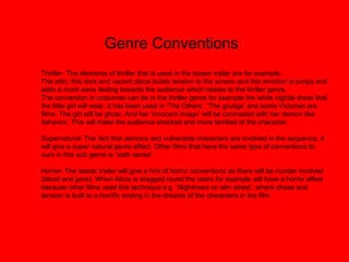 Genre Conventions
Thriller- The elements of thriller that is used in the teaser trailer are for example:
The attic; this dark and vacant place builds tension to the screen and this emotion is jumpy and
adds a more eerie feeling towards the audience which relates to the thriller genre.
The convention in costumes can be in the thriller genre for example the white nightie dress that
the little girl will wear, it has been used in ‘The Others’, ‘The grudge’ and some Victorian era
films. The girl will be ghost. And her ’innocent image’ will be contrasted with her demon like
behavior. This will make the audience shocked and more terrified of the character.
Supernatural- The fact that demons and vulnerable characters are involved in the sequence, it
will give a super natural genre affect. Other films that have the same type of conventions to
ours in this sub genre is ‘sixth sense’.
Horror- The teaser trailer will give a hint of horror conventions as there will be murder involved
(blood and gore). When Alicia is dragged round the stairs for example will have a horror affect
because other films used this technique e.g. ‘Nightmare on elm street’, where chase and
tension is built to a horrific ending in the dreams of the characters in the film.
 