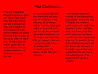 Plot Continued… When investigators arrive the group of girls are told to stay away from the attic; this is not good enough as they can’t explain to them that a little girl exists without the police thinking they’re mad, so it is up to them to solve this. At night they all sneak back into the attic and find that the words written on the wall were nursery rhymes.  Lily researched into this and found that the only way for a demon to be released ifs by being able to find the clues and make an incantation so that it could be released. Lily writes the rhyme out backwards and then the little girl appears. As she runs up towards them, Lily chants that incantation and the demon of the little girl is released.  The little girl does not survive as the demon has possessed her for too long. The girls are made to continue on with their lives despite the fact that that their best friend has died and the house has been boarded up. A couple years after and a poster is found that a Halloween party will be held at the house and the girls begin to become scared that the demon is still in the house. This means there will be a sequel.  