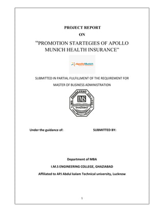 1 
 
PROJECT REPORT
ON 
“PROMOTION STARTEGIES OF APOLLO
MUNICH HEALTH INSURANCE” 
 
SUBMITTED IN PARTIAL FULFILLMENT OF THE REQUIREMENT FOR  
MASTER OF BUSINESS ADMINISTRATION 
 
 
Under the guidance of:         SUBMITTED BY: 
         
 
 
Department of MBA 
I.M.S ENGINEERING COLLEGE, GHAZIABAD 
Affiliated to APJ Abdul kalam Technical university, Lucknow                  
 
 