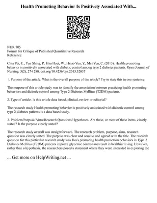 Health Promoting Behavior Is Positively Associated With...
NUR 705
Format for Critique of Published Quantitative Research
Reference:
Chia Pei, C., Yun Shing, P., Hsu Huei, W., Hsiao Yun, Y., Mei Yen, C. (2013). Health promoting
behavior is positively associated with diabetic control among type 2 diabetes patients. Open Journal of
Nursing, 3(2), 274 280. doi.org/10.4236/ojn.2013.32037
1. Purpose of the article. What is the overall purpose of the article? Try to state this in one sentence.
The purpose of this article study was to identify the association between practicing health promoting
behaviors and diabetic control among Type 2 Diabetes Mellitus (T2DM) patients.
2. Type of article. Is this article data based, clinical, review or editorial?
The research study Health promoting behavior is positively associated with diabetic control among
type 2 diabetes patients is a data based study.
3. Problem/Purpose/Aims/Research Questions/Hypotheses. Are these, or most of these items, clearly
stated? Is the purpose clearly stated?
The research study overall was straightforward. The research problem, purpose, aims, research
question was clearly stated. The purpose was clear and concise and agreed with the title. The research
question for this particular research study was Does promoting health promotion behaviors in Type 2
Diabetes Mellitus (T2DM) patients improve glycemic control and result in healthier living. However,
rather than a hypothesis, the researchers posed a statement where they were interested in exploring the
... Get more on HelpWriting.net ...
 