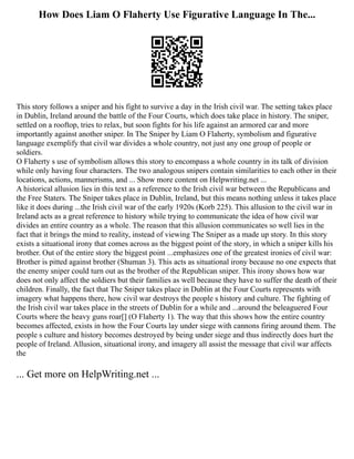 How Does Liam O Flaherty Use Figurative Language In The...
This story follows a sniper and his fight to survive a day in the Irish civil war. The setting takes place
in Dublin, Ireland around the battle of the Four Courts, which does take place in history. The sniper,
settled on a rooftop, tries to relax, but soon fights for his life against an armored car and more
importantly against another sniper. In The Sniper by Liam O Flaherty, symbolism and figurative
language exemplify that civil war divides a whole country, not just any one group of people or
soldiers.
O Flaherty s use of symbolism allows this story to encompass a whole country in its talk of division
while only having four characters. The two analogous snipers contain similarities to each other in their
locations, actions, mannerisms, and ... Show more content on Helpwriting.net ...
A historical allusion lies in this text as a reference to the Irish civil war between the Republicans and
the Free Staters. The Sniper takes place in Dublin, Ireland, but this means nothing unless it takes place
like it does during ...the Irish civil war of the early 1920s (Korb 225). This allusion to the civil war in
Ireland acts as a great reference to history while trying to communicate the idea of how civil war
divides an entire country as a whole. The reason that this allusion communicates so well lies in the
fact that it brings the mind to reality, instead of viewing The Sniper as a made up story. In this story
exists a situational irony that comes across as the biggest point of the story, in which a sniper kills his
brother. Out of the entire story the biggest point ...emphasizes one of the greatest ironies of civil war:
Brother is pitted against brother (Shuman 3). This acts as situational irony because no one expects that
the enemy sniper could turn out as the brother of the Republican sniper. This irony shows how war
does not only affect the soldiers but their families as well because they have to suffer the death of their
children. Finally, the fact that The Sniper takes place in Dublin at the Four Courts represents with
imagery what happens there, how civil war destroys the people s history and culture. The fighting of
the Irish civil war takes place in the streets of Dublin for a while and ...around the beleaguered Four
Courts where the heavy guns roar[] (O Flaherty 1). The way that this shows how the entire country
becomes affected, exists in how the Four Courts lay under siege with cannons firing around them. The
people s culture and history becomes destroyed by being under siege and thus indirectly does hurt the
people of Ireland. Allusion, situational irony, and imagery all assist the message that civil war affects
the
... Get more on HelpWriting.net ...
 
