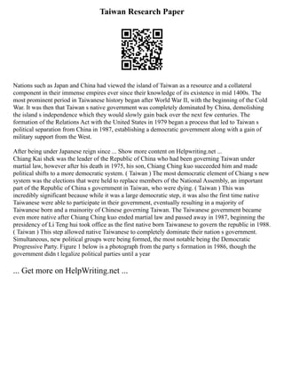 Taiwan Research Paper
Nations such as Japan and China had viewed the island of Taiwan as a resource and a collateral
component in their immense empires ever since their knowledge of its existence in mid 1400s. The
most prominent period in Taiwanese history began after World War II, with the beginning of the Cold
War. It was then that Taiwan s native government was completely dominated by China, demolishing
the island s independence which they would slowly gain back over the next few centuries. The
formation of the Relations Act with the United States in 1979 began a process that led to Taiwan s
political separation from China in 1987, establishing a democratic government along with a gain of
military support from the West.
After being under Japanese reign since ... Show more content on Helpwriting.net ...
Chiang Kai shek was the leader of the Republic of China who had been governing Taiwan under
martial law, however after his death in 1975, his son, Chiang Ching kuo succeeded him and made
political shifts to a more democratic system. ( Taiwan ) The most democratic element of Chiang s new
system was the elections that were held to replace members of the National Assembly, an important
part of the Republic of China s government in Taiwan, who were dying. ( Taiwan ) This was
incredibly significant because while it was a large democratic step, it was also the first time native
Taiwanese were able to participate in their government, eventually resulting in a majority of
Taiwanese born and a mainority of Chinese governing Taiwan. The Taiwanese government became
even more native after Chiang Ching kuo ended martial law and passed away in 1987, beginning the
presidency of Li Teng hui took office as the first native born Taiwanese to govern the republic in 1988.
( Taiwan ) This step allowed native Taiwanese to completely dominate their nation s government.
Simultaneous, new political groups were being formed, the most notable being the Democratic
Progressive Party. Figure 1 below is a photograph from the party s formation in 1986, though the
government didn t legalize political parties until a year
... Get more on HelpWriting.net ...
 