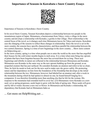 Importance of Seasons in Kawabata s Snow Country Essays
Importance of Seasons in Kawabata s Snow Country
In his novel Snow Country, Yasunari Kawabata depicts a relationship between two people in the
mountainous region of Japan. Shimamura, a businessman from Tokyo, visits a village in the snow
country and develops a relationship with Komako, a geisha in that village. Their relationship is the
central focus of the novel, as it changes each time Shimamura leaves for Tokyo and returns. Kawabata
uses the changing of the seasons to reflect these changes in relationship. Since the novel is set in the
snow country, the seasons have specific characteristics, and these parallel the relationship between the
two central characters. Spring is a time of new beginnings in the snow country ... Show more content
on Helpwriting.net ...
In the snow country, spring is a time when people can re enter the world as the snow that has engulfed
their houses for the cold winter months begins to melt away. It is a time when rains bring tiny sprouts
of plants that have been forgotten because the snow has covered them for so long. These new
beginnings and rebirths in nature are reflected in the relationship between Shimamura and Komako.
Shimamura sees Komako in the same way as the new sprouts budding up from the ground, as an
unspoiled creature that has just surfaced. He considers Komako an amateur and refers to her as clean .
Thus, he feels he needs to look out for the new seed to make sure she grows safely. His protecting
nature and her dependence on him form the foundation of the friendship that develops as the initial
relationship between the two. Shimamura, however, had labeled her an amateur and, after a week in
the mountains during which he had spoken to almost no one, he found himself longing for a
companion. It was therefore friendship more than anything else that he felt for the woman. His
response to the mountains had extended itself to cover her. (23) Shimamura views Komako as a new
seed, yet as spring progresses, seeds begin to grow with the help of spring rain. These seeds will grow
and by fall or winter, become a new tree or flower. In Shimamura and Komako s relationship, the
dependency that Komako had on Shimamura fades as
... Get more on HelpWriting.net ...
 