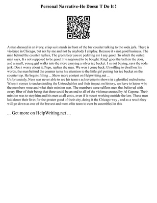 Personal Narrative-He Doesn T Do It !
A man dressed in an ivory, crisp suit stands in front of the bar counter talking to the soda jerk. There is
violence in Chicago, but not by me and not by anybody I employ. Because it s not good business. The
man behind the counter replies, The green beer you re peddling ain t any good. To which the suited
man says, It s not supposed to be good. It s supposed to be bought. Ring! goes the bell on the door,
and a small, young girl walks into the store carrying a silver ice bucket. I m not buying, says the soda
jerk. Don t worry about it, Pops, replies the man. We won t come back. Unwilling to dwell on his
words, the man behind the counter turns his attention to the little girl putting her ice bucket on the
counter top. He begins filling ... Show more content on Helpwriting.net ...
Unfortunately, Ness was never able to see his team s achievements shown in a glorified melodrama.
When it comes to understanding the Untouchables and their impact on history, we have to know who
the members were and what their mission was. The members were selfless men that believed with
every fiber of their being that there could be an end to all of the violence created by Al Capone. Their
mission was to stop him and his men at all costs, even if it meant working outside the law. These men
laid down their lives for the greater good of their city, doing it the Chicago way , and as a result they
will go down as one of the bravest and most elite team to ever be assembled in this
... Get more on HelpWriting.net ...
 
