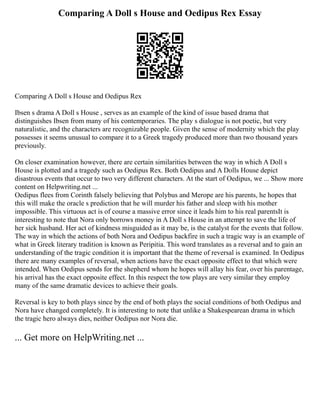 Comparing A Doll s House and Oedipus Rex Essay
Comparing A Doll s House and Oedipus Rex
Ibsen s drama A Doll s House , serves as an example of the kind of issue based drama that
distinguishes Ibsen from many of his contemporaries. The play s dialogue is not poetic, but very
naturalistic, and the characters are recognizable people. Given the sense of modernity which the play
possesses it seems unusual to compare it to a Greek tragedy produced more than two thousand years
previously.
On closer examination however, there are certain similarities between the way in which A Doll s
House is plotted and a tragedy such as Oedipus Rex. Both Oedipus and A Dolls House depict
disastrous events that occur to two very different characters. At the start of Oedipus, we ... Show more
content on Helpwriting.net ...
Oedipus flees from Corinth falsely believing that Polybus and Merope are his parents, he hopes that
this will make the oracle s prediction that he will murder his father and sleep with his mother
impossible. This virtuous act is of course a massive error since it leads him to his real parentsIt is
interesting to note that Nora only borrows money in A Doll s House in an attempt to save the life of
her sick husband. Her act of kindness misguided as it may be, is the catalyst for the events that follow.
The way in which the actions of both Nora and Oedipus backfire in such a tragic way is an example of
what in Greek literary tradition is known as Peripitia. This word translates as a reversal and to gain an
understanding of the tragic condition it is important that the theme of reversal is examined. In Oedipus
there are many examples of reversal, when actions have the exact opposite effect to that which were
intended. When Oedipus sends for the shepherd whom he hopes will allay his fear, over his parentage,
his arrival has the exact opposite effect. In this respect the tow plays are very similar they employ
many of the same dramatic devices to achieve their goals.
Reversal is key to both plays since by the end of both plays the social conditions of both Oedipus and
Nora have changed completely. It is interesting to note that unlike a Shakespearean drama in which
the tragic hero always dies, neither Oedipus nor Nora die.
... Get more on HelpWriting.net ...
 