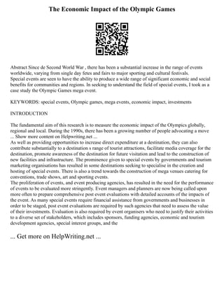 The Economic Impact of the Olympic Games
Abstract Since de Second World War , there has been a substantial increase in the range of events
worldwide, varying from single day fetes and fairs to major sporting and cultural festivals.
Special events are seen to have the ability to produce a wide range of significant economic and social
benefits for communities and regions. In seeking to understand the field of special events, I took as a
case study the Olympic Games mega event.
KEYWORDS: special events, Olympic games, mega events, economic impact, investments
INTRODUCTION
The fundamental aim of this research is to measure the economic impact of the Olympics globally,
regional and local. During the 1990s, there has been a growing number of people advocating a move
... Show more content on Helpwriting.net ...
As well as providing opportunities to increase direct expenditure at a destination, they can also
contribute substantially to a destination s range of tourist attractions, facilitate media coverage for the
destination, promote awareness of the destination for future visitation and lead to the construction of
new facilities and infrastructure. The prominence given to special events by governments and tourism
marketing organisations has resulted in some destinations seeking to specialise in the creation and
hosting of special events. There is also a trend towards the construction of mega venues catering for
conventions, trade shows, art and sporting events.
The proliferation of events, and event producing agencies, has resulted in the need for the performance
of events to be evaluated more stringently. Event managers and planners are now being called upon
more often to prepare comprehensive post event evaluations with detailed accounts of the impacts of
the event. As many special events require financial assistance from governments and businesses in
order to be staged, post event evaluations are required by such agencies that need to assess the value
of their investments. Evaluation is also required by event organisers who need to justify their activities
to a diverse set of stakeholders, which includes sponsors, funding agencies, economic and tourism
development agencies, special interest groups, and the
... Get more on HelpWriting.net ...
 