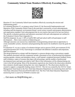 Community School Team Members Effectively Executing The...
Question #3: Are Community School team members effectively executing the mission and
implementing goals?
In evaluating Question #3, we propose using Criteria #5: the Successful Implementation and
Operation of the Community School Team as the goal that is assessed by several subcomponents
including staff development, environment/climate, social science research and program administration
and organization standard. Each subcomponent has its own metrics that need to be met (see below).
The specific evaluation questions and indicators associated with each subcomponent are outlined in
the Evaluation Criteria Chart (Appendix L).
Staff Development: In year 1: 60% of staff (CBO staff and school staff) will participate in staff
development ... Show more content on Helpwriting.net ...
Although outcomes can reassure key stakeholders of programming and provide an opportunity to
create sustainable systems, structures and programming that need to be modified to meet the goals for
year 2.
For Question #3, we use a variety of evaluation designs such as process [X/O], post treatment [X O]
and pretest/posttest [O1 X O2]. Each design is correlated with different evaluation subcomponents.
Staff Development
The design proposed to evaluate staff development is a process design using a convenience sample.
The methods associated with this component include a document review of professional development
meeting agendas, minutes and attendance sheets, a staff manual, completed personnel feedback forms,
staff evaluation, copies of resumes that align with job postings, and the number of professional
development hours and topics provided to staff. Most of this information will be obtained during site
visits in the fall and spring. Most of the documents required are also listed in the observation checklist
that evaluators should request during their site visits (Appendix E). The observation checklist was
created to support a comparable funding stream 21CCLC. This list was created by the 21CCLC Grant
Management Team based on the New York State Education Department site monitoring form and New
York State Afterschool Network (NYSAN) QSA Tool. The New York State Education Department
monitoring form is used to by NYSED to monitor and
... Get more on HelpWriting.net ...
 