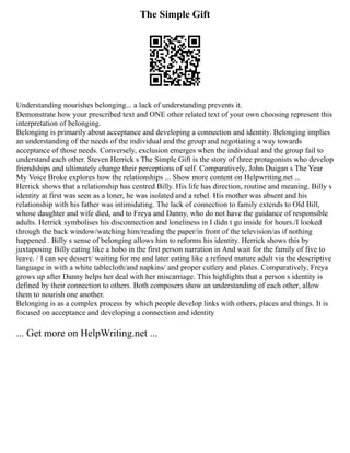 The Simple Gift
Understanding nourishes belonging... a lack of understanding prevents it.
Demonstrate how your prescribed text and ONE other related text of your own choosing represent this
interpretation of belonging.
Belonging is primarily about acceptance and developing a connection and identity. Belonging implies
an understanding of the needs of the individual and the group and negotiating a way towards
acceptance of those needs. Conversely, exclusion emerges when the individual and the group fail to
understand each other. Steven Herrick s The Simple Gift is the story of three protagonists who develop
friendships and ultimately change their perceptions of self. Comparatively, John Duigan s The Year
My Voice Broke explores how the relationships ... Show more content on Helpwriting.net ...
Herrick shows that a relationship has centred Billy. His life has direction, routine and meaning. Billy s
identity at first was seen as a loner, he was isolated and a rebel. His mother was absent and his
relationship with his father was intimidating. The lack of connection to family extends to Old Bill,
whose daughter and wife died, and to Freya and Danny, who do not have the guidance of responsible
adults. Herrick symbolises his disconnection and loneliness in I didn t go inside for hours./I looked
through the back window/watching him/reading the paper/in front of the television/as if nothing
happened . Billy s sense of belonging allows him to reforms his identity. Herrick shows this by
juxtaposing Billy eating like a hobo in the first person narration in And wait for the family of five to
leave. / I can see dessert/ waiting for me and later eating like a refined mature adult via the descriptive
language in with a white tablecloth/and napkins/ and proper cutlery and plates. Comparatively, Freya
grows up after Danny helps her deal with her miscarriage. This highlights that a person s identity is
defined by their connection to others. Both composers show an understanding of each other, allow
them to nourish one another.
Belonging is as a complex process by which people develop links with others, places and things. It is
focused on acceptance and developing a connection and identity
... Get more on HelpWriting.net ...
 