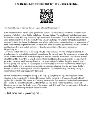 The Ramist Logic of Edward Taylor s Upon a Spider...
The Ramist Logic of Edward Taylor s Upon a Spider Catching a Fly
Like other Puritanical writers of his generation, Edward Taylor looked to nature and utilized it as an
example of a belief system that he had already deemed factual. The use Ramist logic here may seem
irrational to many. The very essence of logic commands that we must first look toward nature and then
draw conclusions from it. In his work, Upon a Spider Catching a Fly , Taylor applies his doctrine in
advance by using the interaction between an arachnid and a certain contrasting insect as an example of
the Calvinist theory of predestination; the belief that one s fate cannot be influenced by one s works or
earthly deeds. It is also part of his belief system, however, that ... Show more content on
Helpwriting.net ...
The reader is then introduced to the wasp who, by some folly, has become entangled in the spider s
treacherous web. Instead of immediately pouncing on the trapped wasp, the spider seems instinctively
aware that the Wasp has the ability to overpower him and therefore maintains a safe distance. Lest he
should fling/ His sting./ But as afraid, remote/ Didst stand hereat. Instead, the spider is afraid that if
provoked, the wasp would damage his web. Lest he should pet,/ And in a froppish, waspish heat/
Should greatly fret Thy net. In a description of the type of retaliation that would ensue if the wasp is
provoked, Taylor opts to use the word waspish , creating an adjective from the very noun that he is
using it to describe. Through such a choice of grammar, Taylor is indicating that being a wasp is
synonymous with being successfully defensive.
In utter juxtaposition to the pettish wasp is the silly fly, Caught by his leg . Although in a similar
situation to the wasp, the fly is destined for doom. Unlike its foil, it is ill equipped to defend itself
against the evil spider. The spider, as if innately aware of the fly s weakness, immediately devours the
fly. Thou by the throat took hastily And hind the head Bite dead. The fly never has a chance of
liberation once within the deadly grasp of the spider s web. It is as if it has been created as defenseless
by nature just as the wasp has been created with the
... Get more on HelpWriting.net ...
 