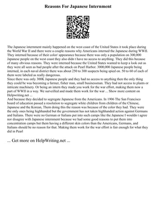 Reasons For Japanese Internment
The Japanese internment mainly happened on the west coast of the United States it took place during
the World War II and there were a couple reasons why Americans interned the Japanese during WWII.
They interned because of their color/ appearance because there was only a population on 300,000
Japanese people on the west coast they also didn t have no access to anything. They did this because
of many obvious reasons. They were interned because the United States wanted to keep a look out as
they were all seen as bad people after the attack on Pearl Harbor. 3000,000 Japanese people being
interned, in each naval district there was about 250 to 300 suspects being spied on. 50 to 60 of each of
them were labeled as really dangerous.
Since there was only 300K Japanese people and they had no access to anything then the only thing
they could be was becoming a farmer, fisher man, small businessman. They had not access to plants or
intricate machinery. Or being an intern they made you work for the war effort, making them now a
part of WWII in a way. We surveilled and made them work for the war ... Show more content on
Helpwriting.net ...
And because they decided to segregate Japanese from the Americans. In 1906 The San Francisco
board of education passed a resolution to segregate white children from children of the Chinese,
Japanese and the Korean, Them doing this the reason was because of the color they had. They were
the only ones being highhanded but the government has not taken highhanded action against Germans
and Italians. There were no German or Italians put into such camps like the Japanese I wouldn t agree
nor disagree with Japanese internment because we had some good reasons to put them into
concentration camps but them having a different skin colors than the Americans, Germans, and
Italians should be no reason for that. Making them work for the war effort is fair enough for what they
did in Pearl
... Get more on HelpWriting.net ...
 
