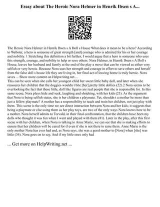 Essay about The Heroic Nora Helmer in Henrik Ibsen s A...
The Heroic Nora Helmer in Henrik Ibsen s A Doll s House What does it mean to be a hero? According
to Webster, a hero is someone of great strength [and] courage who is admired for his or her courage
and nobility. 1 Stretching this definition a bit further, I would argue that a hero is someone who uses
this strength, courage, and nobility to help or save others. Nora Helmer, in Henrik Ibsen s A Doll s
House, leaves her husband and family at the end of the play a move that can be viewed as either very
selfish or very heroic. Because Nora uses her strength and courage in effort to save others and herself
from the false doll s house life they are living in, her final act of leaving home is truly heroic. Nora
saves ... Show more content on Helpwriting.net ...
This can be seen when she calls her youngest child her sweet little baby doll, and later when she
reassures her children that the doggies wouldn t bite [her] pretty little dollies (22).2 Nora seems to be
overlooking the fact that these little, doll like figures are real people that she is responsible for. In this
same scene, Nora plays hide and seek, laughing and shrieking, with her kids (23). As the argument
that Nora is being selfish states, she is her children s playmate. Yet, shouldn t a mother be more than
just a fellow playmate? A mother has a responsibility to teach and train her children, not just play with
them. This scene is the only time we see direct interaction between Nora and her kids; it suggests that
being a playmate or else using them as her play toys, are two of the only ways Nora knows how to be
a mother. Nora herself admits to Torvald, in their final confrontation, that the children have been my
dolls who thought it was fun when I went and played with them (81). Later in the play, after this first
scene with her children, when Nora is talking to Anne Marie, we can see that she is making efforts to
ensure that her children will be cared for if even if she is not there to raise them. Anne Marie is the
only mother Nora has ever had and, as Nora says, she was a good mother to [Nora] when [she] was
little (36). Nora goes on to say, And if my little ones only had
... Get more on HelpWriting.net ...
 