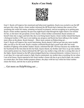Kayla s Case Study
Goal 1: Kayla will improve her emotional and behavioral regulation. Kayla was excited to see the QP
and gave her a hug. Kayla s foster mother informed the QP Kayla had a tantrum that consist of her
screaming she wants her mama, urinating on herself on purpose, and not accepting no to getting gum.
Kayla s foster mother reported, the previous night Kayla slept through the night which is not normal
for her, so she knew she got plenty of rest. Kayla s foster mother commented, Kayla urinates on
herself when she is angry and feels like she is not being heard. Kayla s foster mother shared that Kayla
s biological mother s CPS case is not making any progress and Kayla has been talking to her mother
more often on the phone. Kayla listened ... Show more content on Helpwriting.net ...
Goal 2: Kayla will improve her social functioning. Kayla shared, I did not get into any more trouble
after you left or for the week. Kayla s teacher confirmed Kayla had a good week after last week
incident of fighting with another student. Kayla s informed the QP, I hit boys because my mother hits
her boyfriend all the time then he hits her back. Kayla shared, my brother and I have to go into another
room and he protect me. Kayla informed the QP I give my mother a hug with she is crying after one of
the fights. Kayla listened as the QP acknowledged Kayla has witnessed domestic violence; however, it
is not okay for a man and woman to fight. Kayla commented, my mother does everything for me when
I am at her house. Kayla reported at her foster mother s house she has to go to bed at 6pm, she washes
on certain days, her foster mother prepares dinner, she plays with her toys while her foster mother
cleans the house, and she has to pick up behind
... Get more on HelpWriting.net ...
 