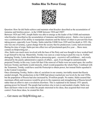 Stalins Rise To Power Essay
Question: How far did Stalin achieve and maintain what Kruchev described as the accumulation of
immense and limitless power , in the USSR between 1924 and 1945?
Between 1924 and 1945, Joseph Stalin was able to emerge as the leader of the USSR and maintain
what Kruchev described as the accumulation of immense and limitless power . Stalin s rise to power
was a combination of his ability to manipulate situations and the failure of others to prevent him from
taking power, especially Leon Trotsky. Stalin ruled the USSR from 1929 until his death in 1953. His
rule was one of tyranny, a great change from the society that his predecessor, Lenin, had envisioned.
During his time of reign, Stalin put into effect two self proclaimed quot;five year ... Show more
content on Helpwriting.net ...
Also, Stalin was much more involved with the base of the Party and was thought to have worked hard
to get himself to the top. Meanwhile, Trotsky was seen as a man trying to push his way in. Further
damaging Trotsky, Lenin described him as possessing quot;...excessive self confidence... and overly
attracted by the purely administrative aspects of affairs... quot; Even though he unintentionally
projected Trotsky in this way, Lenin felt that if the removal of Stalin were not acted upon, the conflict
between Trotsky and Stalin would intensify, which would jeopardize the whole Party. Combined with
the Testament, Trotsky could have used the Postscript to obtain power, but instead Stalin squashed it
in the Central Committee.
Once eliminating Trotsky, Stalin s idea of, socialism in our country, inevitably meant that Russia
needed strength. The productions in the USSR had almost reached pre war levels by the mid 1920s,
but the population of Russia had also increased by 20 million people. No matter, Stalin assured that
maximum efforts and resources would be given to the expansion and strengthening of Russia herself
rather than an effort to start a revolution elsewhere. This is explained in his famous 1931 speech,
gaining power for himself. The people had nowhere else to turn to and needed a leader. Stalin was
there and knew what to do to make the people interested in his ideas, thus acquired their trust and
control. From these ideas, he created his first
... Get more on HelpWriting.net ...
 