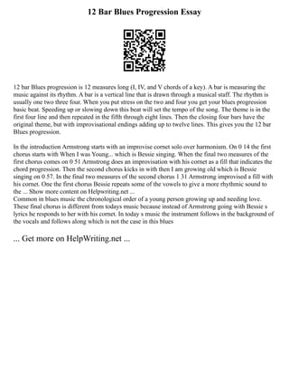 12 Bar Blues Progression Essay
12 bar Blues progression is 12 measures long (I, IV, and V chords of a key). A bar is measuring the
music against its rhythm. A bar is a vertical line that is drawn through a musical staff. The rhythm is
usually one two three four. When you put stress on the two and four you get your blues progression
basic beat. Speeding up or slowing down this beat will set the tempo of the song. The theme is in the
first four line and then repeated in the fifth through eight lines. Then the closing four bars have the
original theme, but with improvisational endings adding up to twelve lines. This gives you the 12 bar
Blues progression.
In the introduction Armstrong starts with an improvise cornet solo over harmonium. On 0 14 the first
chorus starts with When I was Young... which is Bessie singing. When the final two measures of the
first chorus comes on 0 51 Armstrong does an improvisation with his cornet as a fill that indicates the
chord progression. Then the second chorus kicks in with then I am growing old which is Bessie
singing on 0 57. In the final two measures of the second chorus 1 31 Armstrong improvised a fill with
his cornet. One the first chorus Bessie repeats some of the vowels to give a more rhythmic sound to
the ... Show more content on Helpwriting.net ...
Common in blues music the chronological order of a young person growing up and needing love.
These final chorus is different from todays music because instead of Armstrong going with Bessie s
lyrics he responds to her with his cornet. In today s music the instrument follows in the background of
the vocals and follows along which is not the case in this blues
... Get more on HelpWriting.net ...
 