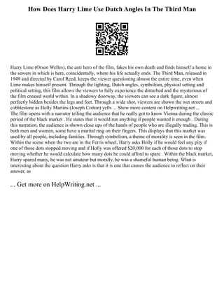 How Does Harry Lime Use Dutch Angles In The Third Man
Harry Lime (Orson Welles), the anti hero of the film, fakes his own death and finds himself a home in
the sewers in which is here, coincidentally, where his life actually ends. The Third Man, released in
1949 and directed by Carol Reed, keeps the viewer questioning almost the entire time, even when
Lime makes himself present. Through the lighting, Dutch angles, symbolism, physical setting and
political setting, this film allows the viewers to fully experience the disturbed and the mysterious of
the film created world within. In a shadowy doorway, the viewers can see a dark figure, almost
perfectly hidden besides the legs and feet. Through a wide shot, viewers are shown the wet streets and
cobblestone as Holly Martins (Joseph Cotton) yells ... Show more content on Helpwriting.net ...
The film opens with a narrator telling the audience that he really got to know Vienna during the classic
period of the black market . He states that it would run anything if people wanted it enough . During
this narration, the audience is shown close ups of the hands of people who are illegally trading. This is
both men and women, some have a marital ring on their fingers. This displays that this market was
used by all people, including families. Through symbolism, a theme of morality is seen in the film.
Within the scene when the two are in the Ferris wheel, Harry asks Holly if he would feel any pity if
one of those dots stopped moving and if Holly was offered $20,000 for each of those dots to stop
moving whether he would calculate how many dots he could afford to spare . Within the black market,
Harry spared many, he was not amateur but morally, he was a shameful human being. What is
interesting about the question Harry asks is that it is one that causes the audience to reflect on their
answer, as
... Get more on HelpWriting.net ...
 