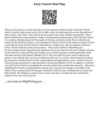 Early Church Mind Map
There are four parts in my mind map and every part represents different mark of the early Church
which I want the reader comes away with. In other words, my mind map focus on the illustrations of
early Church s four marks. Early Church has four marks: One, Holy, Catholic and apostolic. Those
marks indicated four major distinctive marks or distinguishing characteristics of the Christian Church.
For example, although people built thousands of churches around the world, there is still only one
Church for the Christian religion. As the description of Body of Christ in the model of Church, Church
is basically the union of Jesus followers and believers, though many, still one organism with Jesus
Christ. And the mark One leads to the essential ... Show more content on Helpwriting.net ...
For the contagion of this superstition has spread not only to the cities but also to the villages and farms
(Letters between Trajan and Pliny the Younger). Jesus told His apostles to go throughout the world
and make disciples of all nations (Matthew 28:19~20) as the gift from Jesus which could provide
people a way to purify their soul and save them from the sins. As a result, various people are making
the connection with the Church for their religion beliefs and appreciation to Jesus. And the Church is
still processing missionaries to make disciples of all nations (Matthew 28:19). In addition, it would be
very hard for the Church to accomplish the universal without the essential mark Apostolic . After Jesus
established the Church, He appointed His Apostles who succeed Jesus thought as the leader of the
Church. They communicated with disciples around the world for Jesus, and help them to connect the
Holy Church. The Didache is a perfect fact to express that idea. It includes the tutor of Christian
traditions from Jesus convey by His
... Get more on HelpWriting.net ...
 