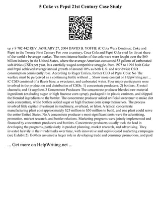 5 Coke vs Pepsi 21st Century Case Study
op y 9 702 442 REV: JANUARY 27, 2004 DAVID B. YOFFIE tC Cola Wars Continue: Coke and
Pepsi in the Twenty First Century For over a century, Coca Cola and Pepsi Cola vied for throat share
of the world s beverage market. The most intense battles of the cola wars were fought over the $60
billion industry in the United States, where the average American consumed 53 gallons of carbonated
soft drinks (CSD) per year. In a carefully waged competitive struggle, from 1975 to 1995 both Coke
and Pepsi achieved average annual growth of around 10% as both U.S. and worldwide CSD
consumption consistently rose. According to Roger Enrico, former CEO of Pepsi Cola: No The
warfare must be perceived as a continuing battle without ... Show more content on Helpwriting.net ...
tC CSD consisted of a flavor base, a sweetener, and carbonated water. Four major participants were
involved in the production and distribution of CSDs: 1) concentrate producers; 2) bottlers; 3) retail
channels; and 4) suppliers.3 Concentrate Producers The concentrate producer blended raw material
ingredients (excluding sugar or high fructose corn syrup), packaged it in plastic canisters, and shipped
the blended ingredients to the bottler. The concentrate producer added artificial sweetener to make diet
soda concentrate, while bottlers added sugar or high fructose corn syrup themselves. The process
involved little capital investment in machinery, overhead, or labor. A typical concentrate
manufacturing plant cost approximately $25 million to $50 million to build, and one plant could serve
the entire United States. No A concentrate producer s most significant costs were for advertising,
promotion, market research, and bottler relations. Marketing programs were jointly implemented and
financed by concentrate producers and bottlers. Concentrate producers usually took the lead in
developing the programs, particularly in product planning, market research, and advertising. They
invested heavily in their trademarks over time, with innovative and sophisticated marketing campaigns
(see Exhibit 2). Bottlers assumed a larger role in developing trade and consumer promotions, and paid
... Get more on HelpWriting.net ...
 