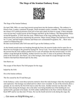 The Siege of the Iranian Embassy Essay
The Siege of the Iranian Embassy
On April 30th 1980 a six man Iraqi terrorist group burst into the Iranian embassy. The embassy in
Princes Gate, London, contained 20 people, which included a police constable. The terrorist wanted
the release of 91 political prisoners from jail in Iran and a plane for them to escape. If their demands
were not met they would execute all the hostages and blow up the Embassy. The Metropolitan Police
invited B Squadron, 22 SAS onto the scene. Within hours of the siege starting they had set up
observation posts and where monitoring the terrorists. Major Jeremy Phipps who had been in the SAS
for 15 years, and had fought in Borneo and Oman now commanded B squadron. He ... Show more
content on Helpwriting.net ...
He later received burns after SAS stun and CS gas set the Embassy on fire.
As the frontal assault team was breaking through the front, the terrorist leader tried to open fire on
them but was brought to the ground by hostage PC Trevor Lock. Trevor lock then attempted to arrest
the terrorist but the SAS soldiers pushed Trevor Lock off and then shot the terrorist dead. As SAS
soldiers swept through the building, another terrorist was shot 21 times as he pointed a Browning
pistol at the SAS team. Sim Harris, one of the hostages, then made his escape through one of the
windows that had been blasted open by the entry.
Sim Harris sas
The escape of Sim Harris The SAS prepare for the siege.
helped by the SAS.
fire at the Iranian embassy
The fire caused by the CS and Stun gas.
In the Embassy s telex room three terrorists started to shoot the male hostages when they heard gunfire
and explosions. One hostage was killed and two others were wounded. As one of the terrorists drew a
grenade, he was shot by the first SAS man to enter the room. Another terrorist was then shot. One
tried to hide among the hostages, but as the latter were being bundled out of the building he was
spotted with a grenade in his hands. An SAS soldier clubbed him to the floor with his Heckle and
Koch MP5 and he was then shot 39 times. He was the fourth terrorist to die during the siege; the
... Get more on HelpWriting.net ...
 