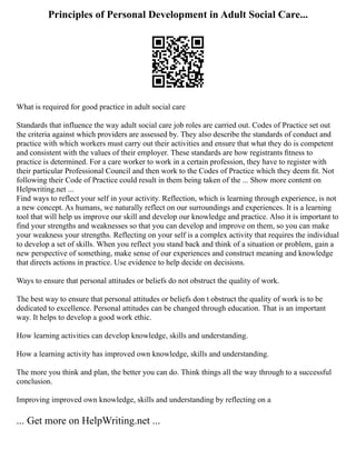Principles of Personal Development in Adult Social Care...
What is required for good practice in adult social care
Standards that influence the way adult social care job roles are carried out. Codes of Practice set out
the criteria against which providers are assessed by. They also describe the standards of conduct and
practice with which workers must carry out their activities and ensure that what they do is competent
and consistent with the values of their employer. These standards are how registrants ﬁtness to
practice is determined. For a care worker to work in a certain profession, they have to register with
their particular Professional Council and then work to the Codes of Practice which they deem ﬁt. Not
following their Code of Practice could result in them being taken of the ... Show more content on
Helpwriting.net ...
Find ways to reflect your self in your activity. Reflection, which is learning through experience, is not
a new concept. As humans, we naturally reflect on our surroundings and experiences. It is a learning
tool that will help us improve our skill and develop our knowledge and practice. Also it is important to
find your strengths and weaknesses so that you can develop and improve on them, so you can make
your weakness your strengths. Reflecting on your self is a complex activity that requires the individual
to develop a set of skills. When you reflect you stand back and think of a situation or problem, gain a
new perspective of something, make sense of our experiences and construct meaning and knowledge
that directs actions in practice. Use evidence to help decide on decisions.
Ways to ensure that personal attitudes or beliefs do not obstruct the quality of work.
The best way to ensure that personal attitudes or beliefs don t obstruct the quality of work is to be
dedicated to excellence. Personal attitudes can be changed through education. That is an important
way. It helps to develop a good work ethic.
How learning activities can develop knowledge, skills and understanding.
How a learning activity has improved own knowledge, skills and understanding.
The more you think and plan, the better you can do. Think things all the way through to a successful
conclusion.
Improving improved own knowledge, skills and understanding by reflecting on a
... Get more on HelpWriting.net ...
 