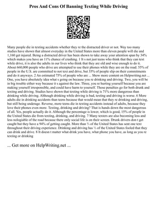 Pros And Cons Of Banning Texting While Driving
Many people die in texting accidents whether they re the distracted driver or not. Way too many
studies have shown that almost everyday in the United States more than eleven people will die and
1,160 get injured. Being a distracted driver has been shown to take away your attention span by 34%
which makes you have an 11% chance of crashing. 1 It s not just teens who think that they can text
while drive, it is also the adults in our lives who think that they are old and wise enough to do it.
About 660,000 people who drive are attempted to use their phones while they are on the road. 55% of
people in the U.S. are committed to not text and drive, but 35% of people slip on their commitments
and do it anyways. 2 An estimated 75% of people who are ... Show more content on Helpwriting.net ...
One, you have absolutely idea what s going on because you re drinking and driving. Two, you will be
in big trouble either way because it s against the law. Three, you re hurting yourself because you are
making yourself irresponsible, and could have harm to yourself. Those penalties go for both drunk and
texting and driving. Studies have shown that texting while driving is 71% more dangerous than
drinking while driving. Although drinking while driving is bad, texting and driving is worse. 6 More
adults die in drinking accidents than teens because that would mean that they re drinking and driving,
but still being underage. Reverse, more teens die in texting accidents instead of adults, because they
love their phones even more. Texting, drinking and driving? That is hands down the most dangerous
of all. Yes, people actually do it. Although the percentage is lower, which is good, 15% of people in
the United States die from texting, drinking, and driving. 7 Many texters are also becoming less and
less nologiable of the road because there only social life is on their screen. Drunk drivers don t get
caught but they have a 94% of getting caught. More than ⅔ of the United States has sent one text
throughout their driving experience. Drinking and driving has ⅓ of the United States fooled that they
can drink and drive. 8 It doesn t matter what drink you have, what phone you have, as long as you re
texting or drinking
... Get more on HelpWriting.net ...
 