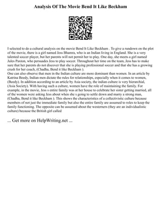 Analysis Of The Movie Bend It Like Beckham
I selected to do a cultural analysis on the movie Bend It Like Beckham . To give a rundown on the plot
of the movie, there is a girl named Jess Bhamra, who is an Indian living in England. She is a very
talented soccer player, but her parents will not permit her to play. One day, she meets a girl named
Jules Paxton, who persuades Jess to play soccer. Throughout her time on the team, Jess has to make
sure that her parents do not discover that she is playing professional soccer and that she has a growing
crush for her coach, (Chadha, Bend it like Beckham ).
One can also observe that men in the Indian culture are more dominant than women. In an article by
Katrina Beedy, Indian men dictate the rules for relationships, especially when it comes to women,
(Beedy). In addition according to an article by Asia society, the indian culture is very hierarchial,
(Asia Society). With having such a culture, women have the role of maintaining the family. For
example, in the movie, Jess s entire family was at her house to celebrate her sister getting married, all
of the women were asking Jess about when she s going to settle down and marry a strong man,
(Chadha, Bend it like Beckham ). This shows the characteristics of a collectivistic culture because
members of not just the immediate family but also the entire family are assumed to roles to keep the
family functioning. The opposite can be assumed about the westerners (they are an individualistic
culture) because the British girl called
... Get more on HelpWriting.net ...
 