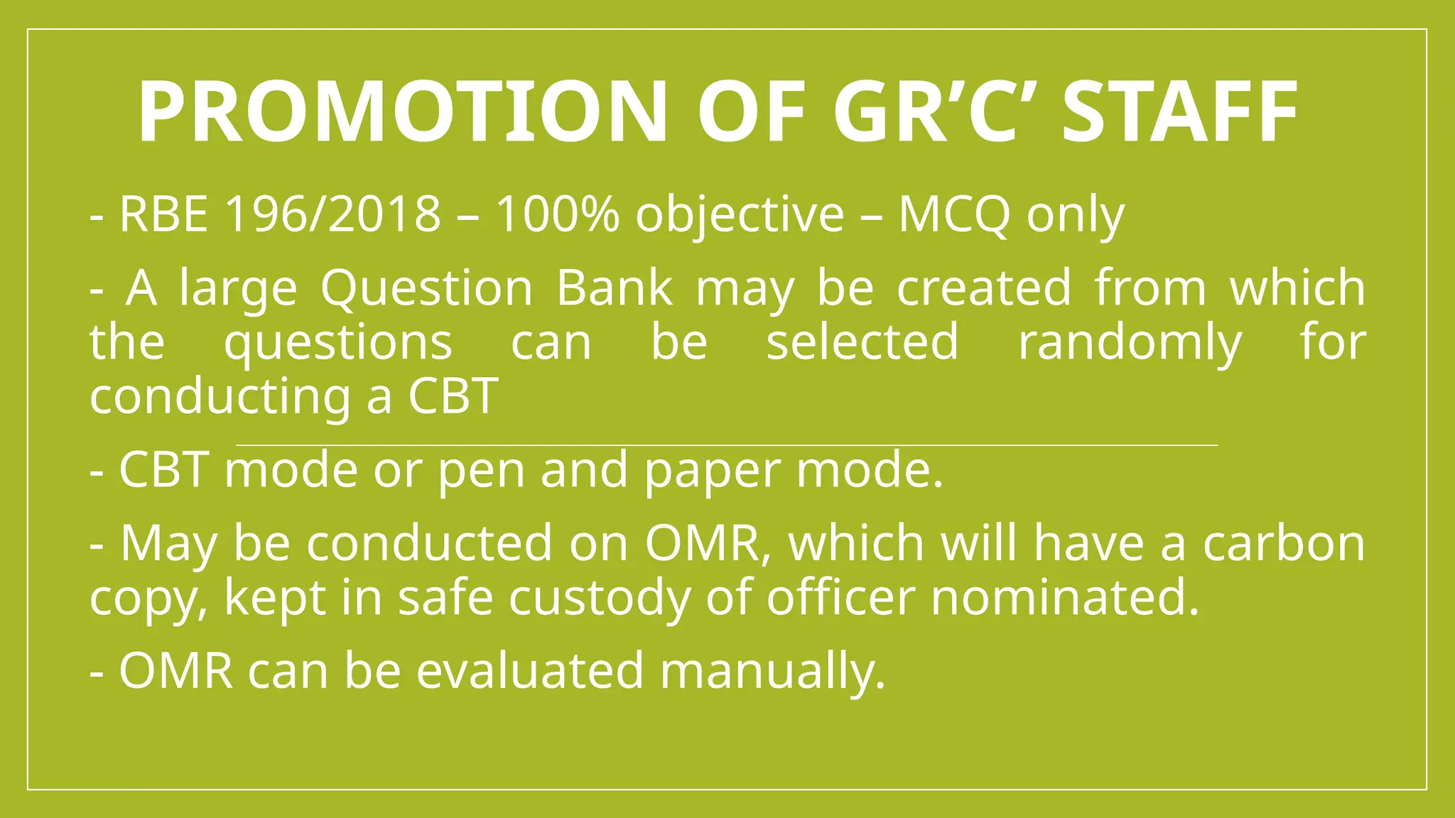 PROMOTION OF GR’C’ STAFF
- RBE 196/2018 – 100% objective – MCQ only
- A large Question Bank may be created from which
the questions can be selected randomly for
conducting a CBT
- CBT mode or pen and paper mode.
- May be conducted on OMR, which will have a carbon
copy, kept in safe custody of officer nominated.
- OMR can be evaluated manually.
 