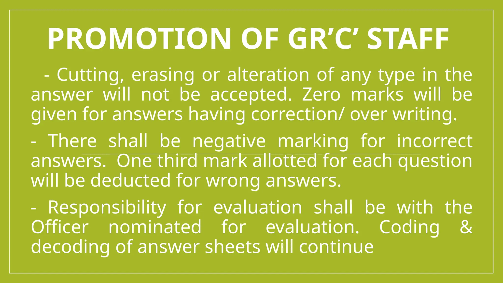 PROMOTION OF GR’C’ STAFF
- Cutting, erasing or alteration of any type in the
answer will not be accepted. Zero marks will be
given for answers having correction/ over writing.
- There shall be negative marking for incorrect
answers. One third mark allotted for each question
will be deducted for wrong answers.
- Responsibility for evaluation shall be with the
Officer nominated for evaluation. Coding &
decoding of answer sheets will continue
 