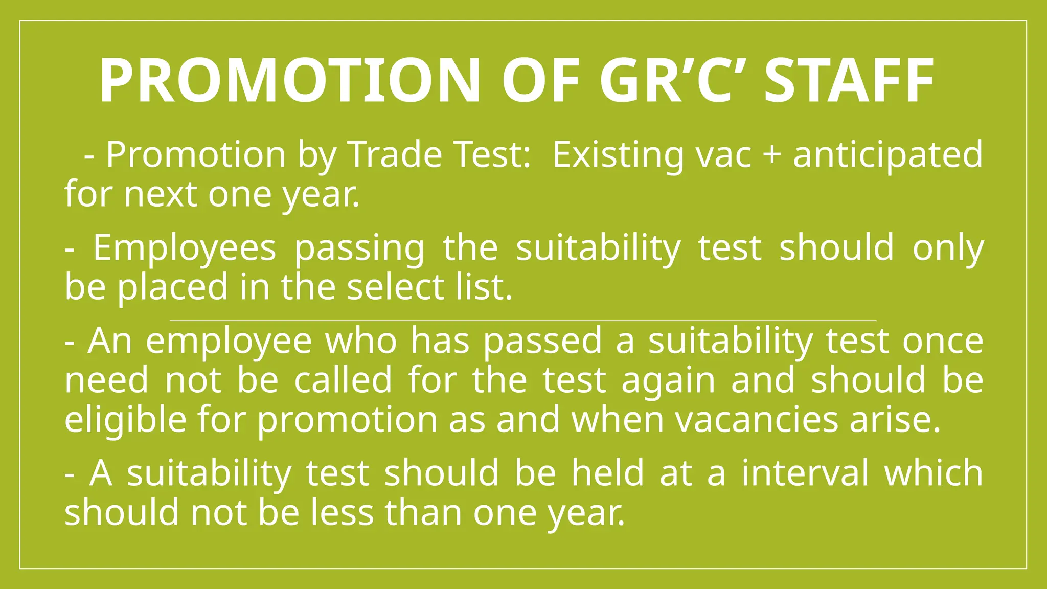 PROMOTION OF GR’C’ STAFF
- Promotion by Trade Test: Existing vac + anticipated
for next one year.
- Employees passing the suitability test should only
be placed in the select list.
- An employee who has passed a suitability test once
need not be called for the test again and should be
eligible for promotion as and when vacancies arise.
- A suitability test should be held at a interval which
should not be less than one year.
 