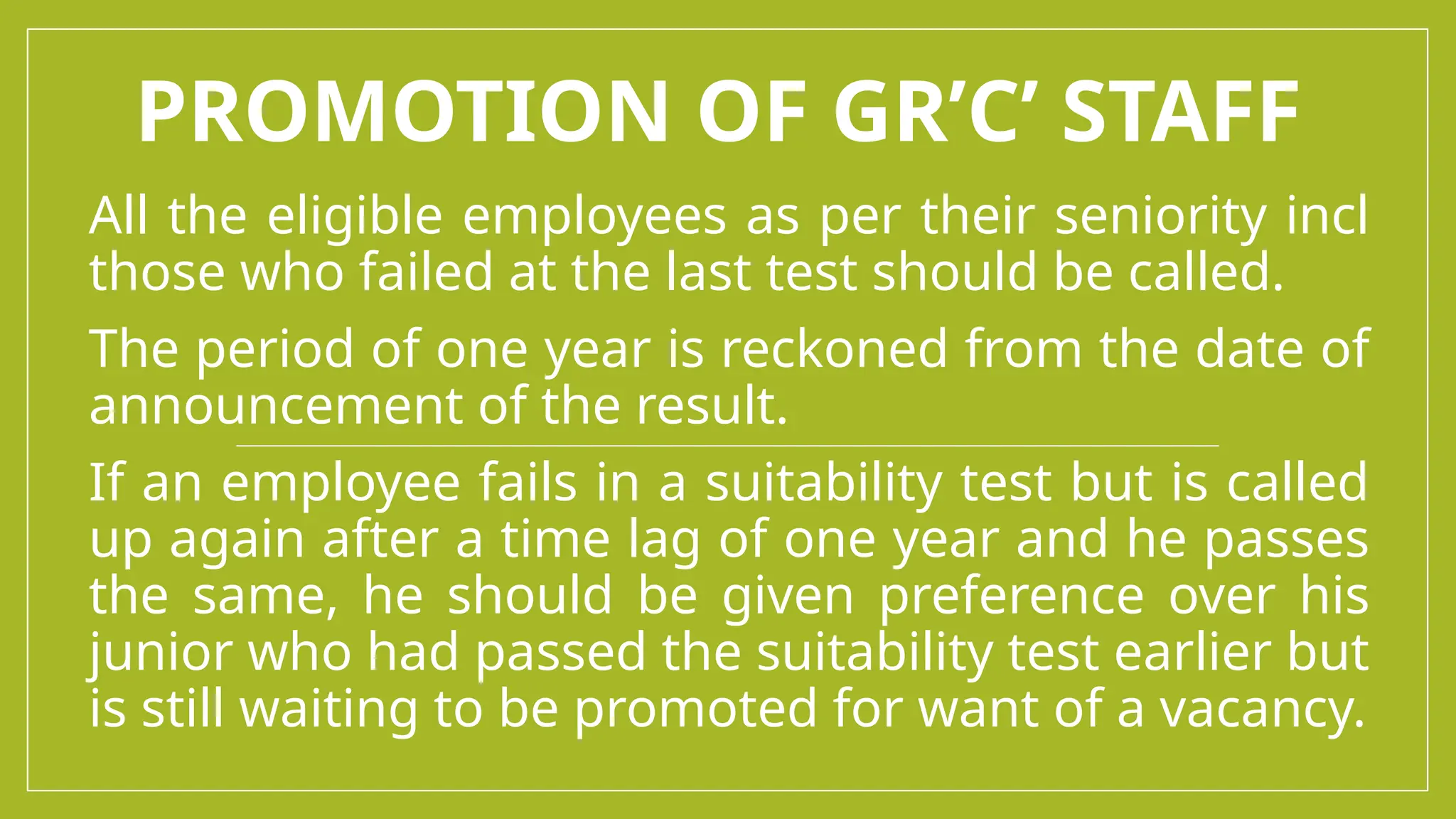 PROMOTION OF GR’C’ STAFF
All the eligible employees as per their seniority incl
those who failed at the last test should be called.
The period of one year is reckoned from the date of
announcement of the result.
If an employee fails in a suitability test but is called
up again after a time lag of one year and he passes
the same, he should be given preference over his
junior who had passed the suitability test earlier but
is still waiting to be promoted for want of a vacancy.
 