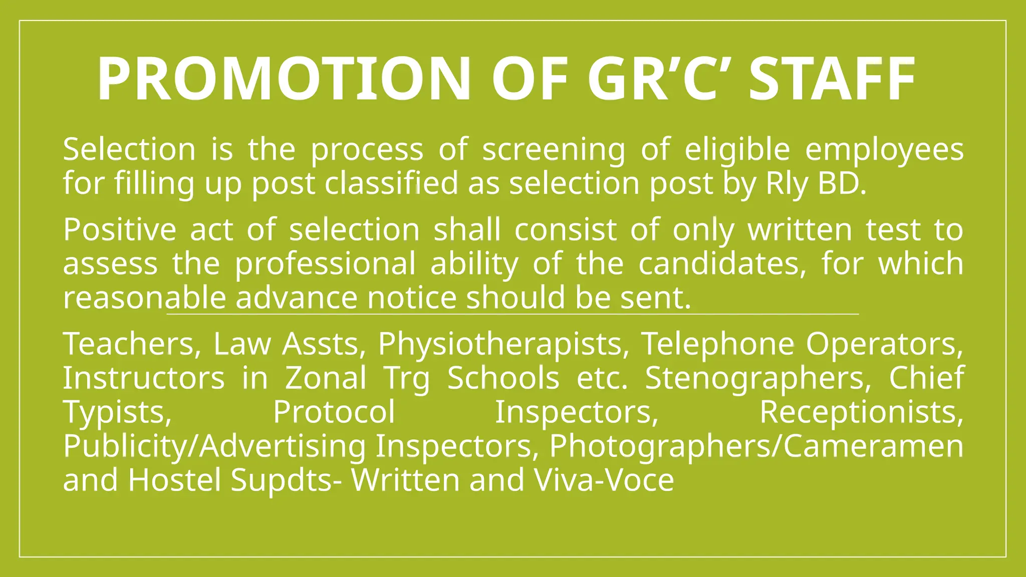 PROMOTION OF GR’C’ STAFF
Selection is the process of screening of eligible employees
for filling up post classified as selection post by Rly BD.
Positive act of selection shall consist of only written test to
assess the professional ability of the candidates, for which
reasonable advance notice should be sent.
Teachers, Law Assts, Physiotherapists, Telephone Operators,
Instructors in Zonal Trg Schools etc. Stenographers, Chief
Typists, Protocol Inspectors, Receptionists,
Publicity/Advertising Inspectors, Photographers/Cameramen
and Hostel Supdts- Written and Viva-Voce
 