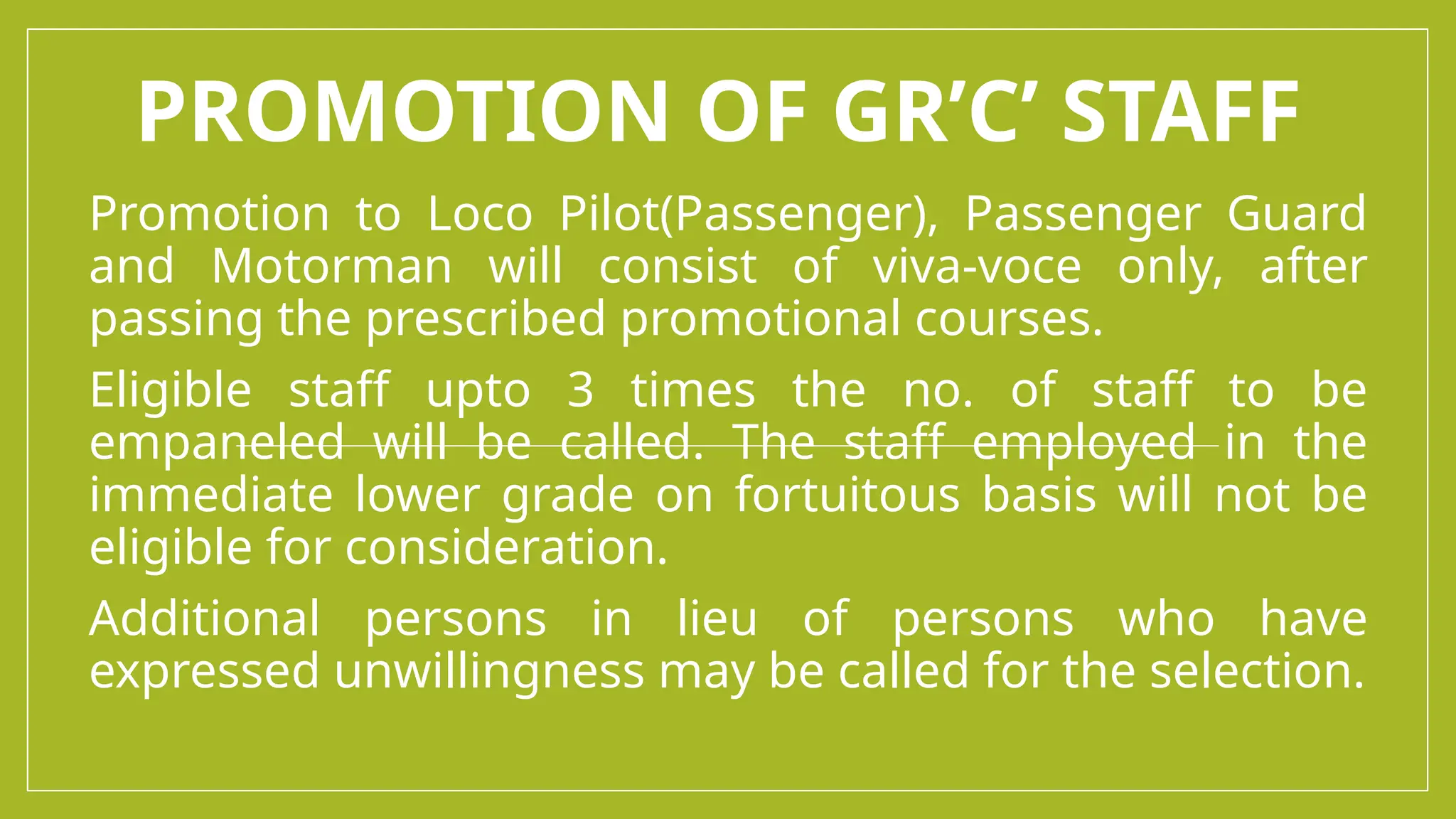 PROMOTION OF GR’C’ STAFF
Promotion to Loco Pilot(Passenger), Passenger Guard
and Motorman will consist of viva-voce only, after
passing the prescribed promotional courses.
Eligible staff upto 3 times the no. of staff to be
empaneled will be called. The staff employed in the
immediate lower grade on fortuitous basis will not be
eligible for consideration.
Additional persons in lieu of persons who have
expressed unwillingness may be called for the selection.
 