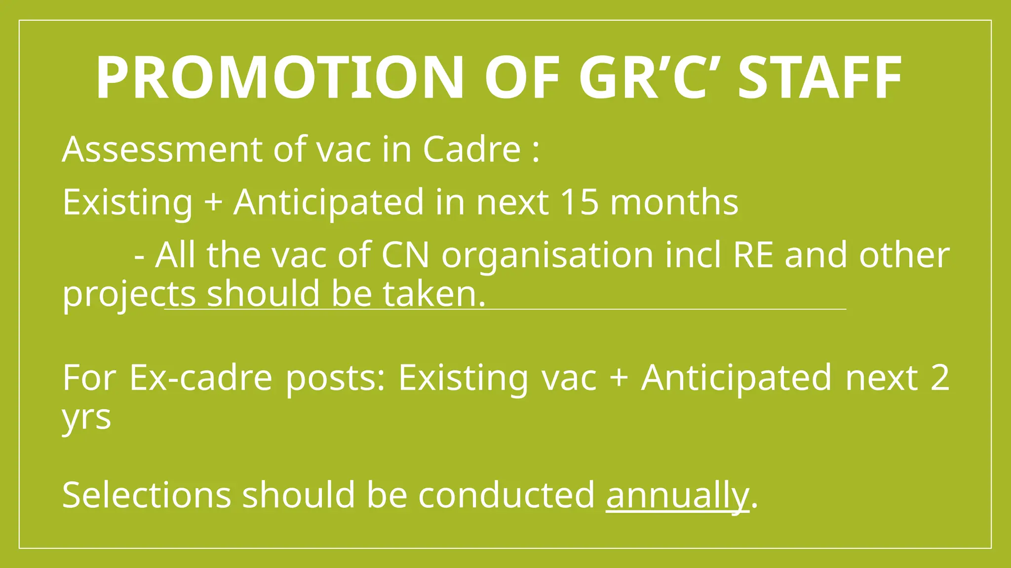 PROMOTION OF GR’C’ STAFF
Assessment of vac in Cadre :
Existing + Anticipated in next 15 months
- All the vac of CN organisation incl RE and other
projects should be taken.
For Ex-cadre posts: Existing vac + Anticipated next 2
yrs
Selections should be conducted annually.
 