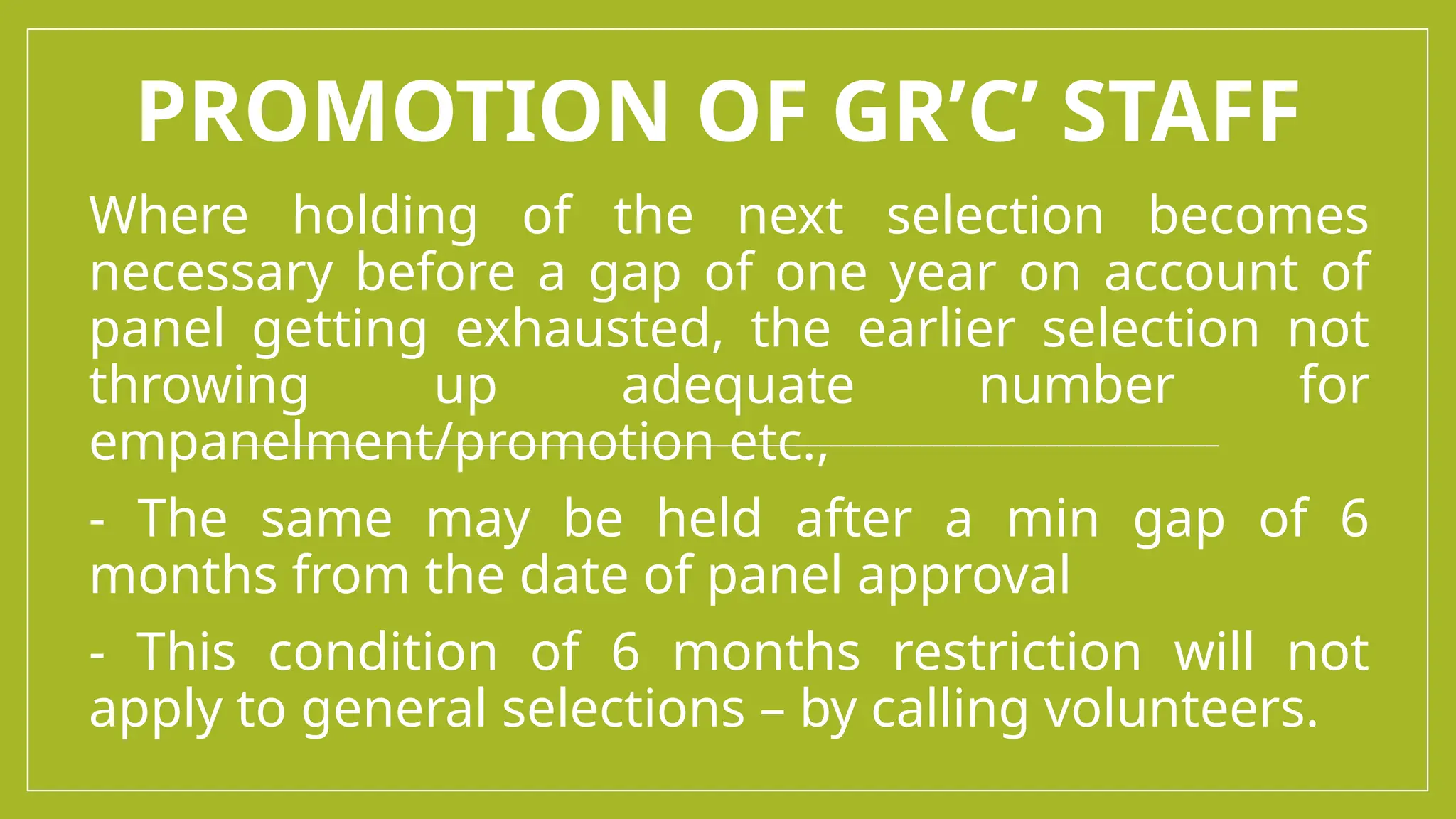 PROMOTION OF GR’C’ STAFF
Where holding of the next selection becomes
necessary before a gap of one year on account of
panel getting exhausted, the earlier selection not
throwing up adequate number for
empanelment/promotion etc.,
- The same may be held after a min gap of 6
months from the date of panel approval
- This condition of 6 months restriction will not
apply to general selections – by calling volunteers.
 
