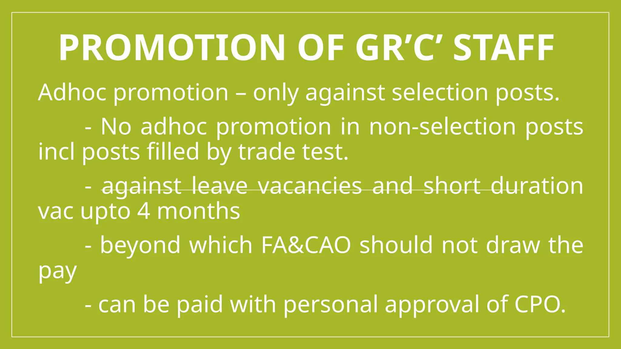 PROMOTION OF GR’C’ STAFF
Adhoc promotion – only against selection posts.
- No adhoc promotion in non-selection posts
incl posts filled by trade test.
- against leave vacancies and short duration
vac upto 4 months
- beyond which FA&CAO should not draw the
pay
- can be paid with personal approval of CPO.
 