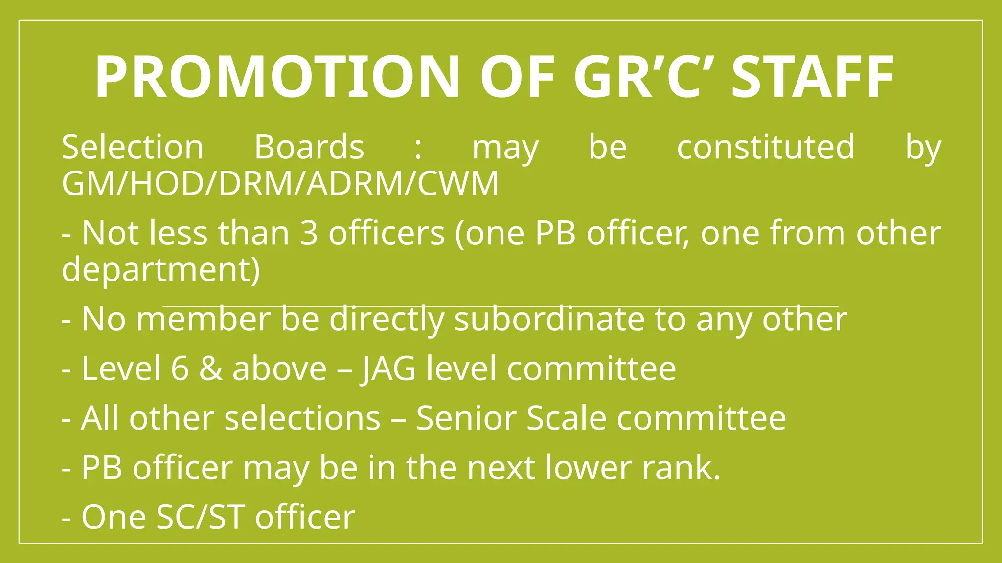 PROMOTION OF GR’C’ STAFF
Selection Boards : may be constituted by
GM/HOD/DRM/ADRM/CWM
- Not less than 3 officers (one PB officer, one from other
department)
- No member be directly subordinate to any other
- Level 6 & above – JAG level committee
- All other selections – Senior Scale committee
- PB officer may be in the next lower rank.
- One SC/ST officer
 