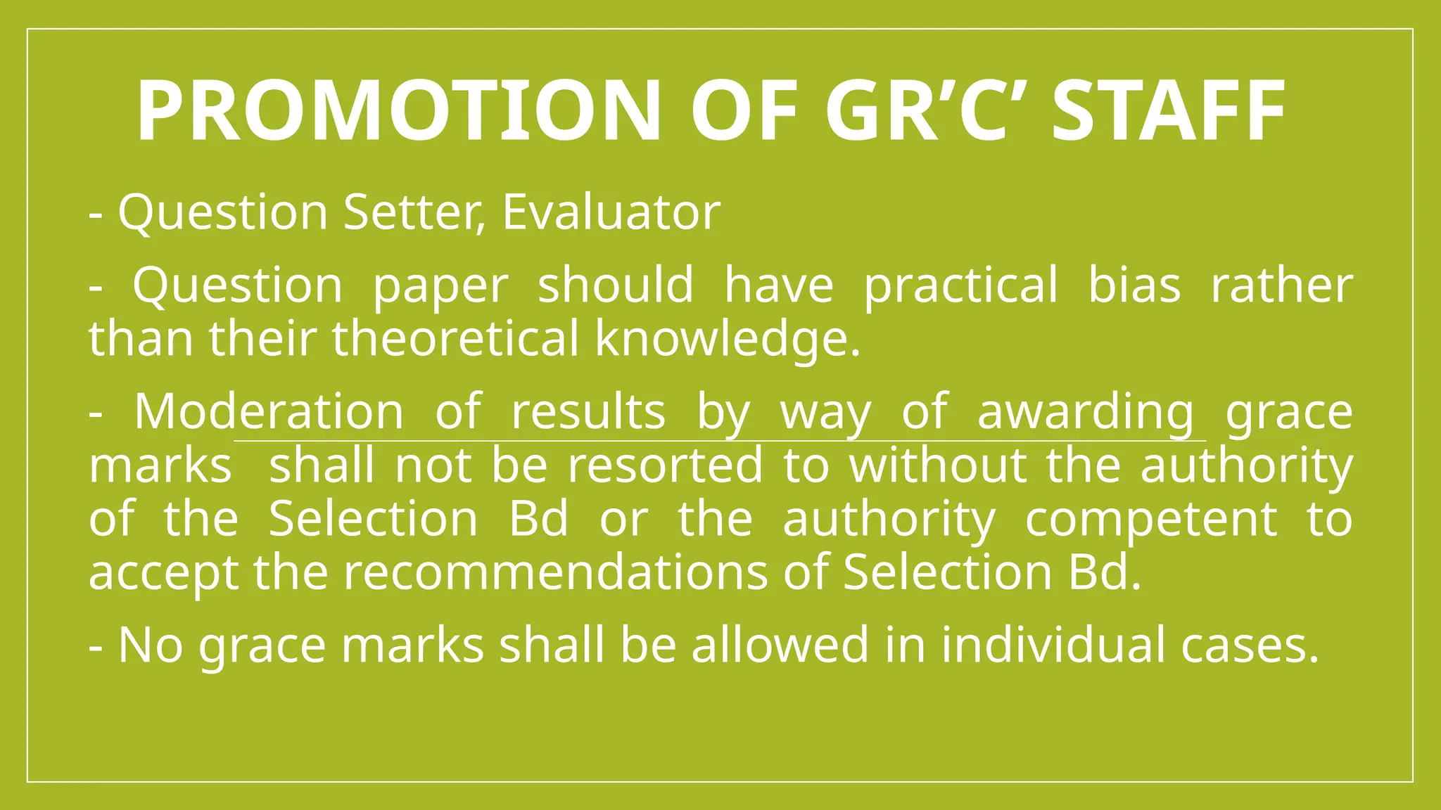 PROMOTION OF GR’C’ STAFF
- Question Setter, Evaluator
- Question paper should have practical bias rather
than their theoretical knowledge.
- Moderation of results by way of awarding grace
marks shall not be resorted to without the authority
of the Selection Bd or the authority competent to
accept the recommendations of Selection Bd.
- No grace marks shall be allowed in individual cases.
 