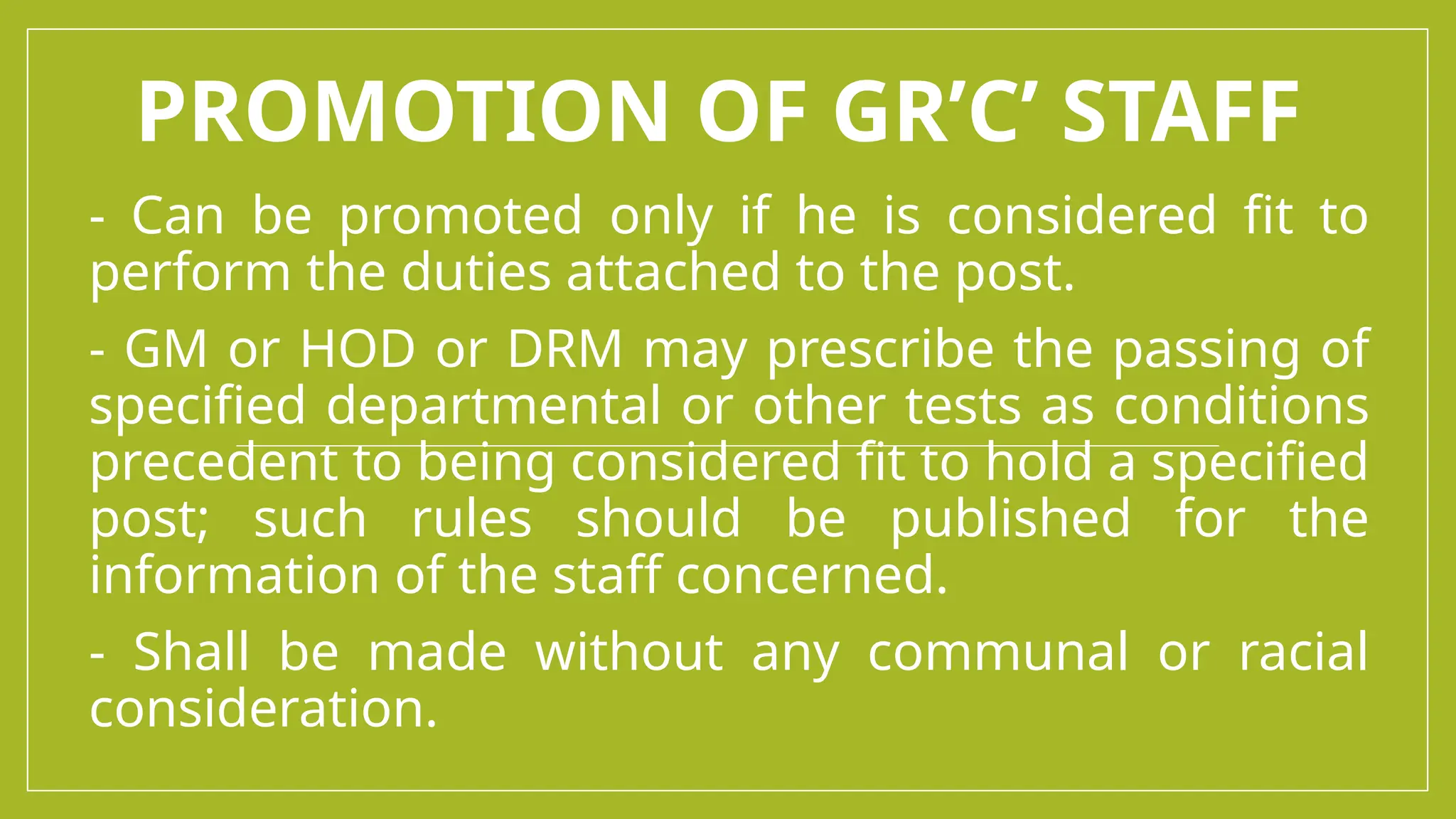 PROMOTION OF GR’C’ STAFF
- Can be promoted only if he is considered fit to
perform the duties attached to the post.
- GM or HOD or DRM may prescribe the passing of
specified departmental or other tests as conditions
precedent to being considered fit to hold a specified
post; such rules should be published for the
information of the staff concerned.
- Shall be made without any communal or racial
consideration.
 