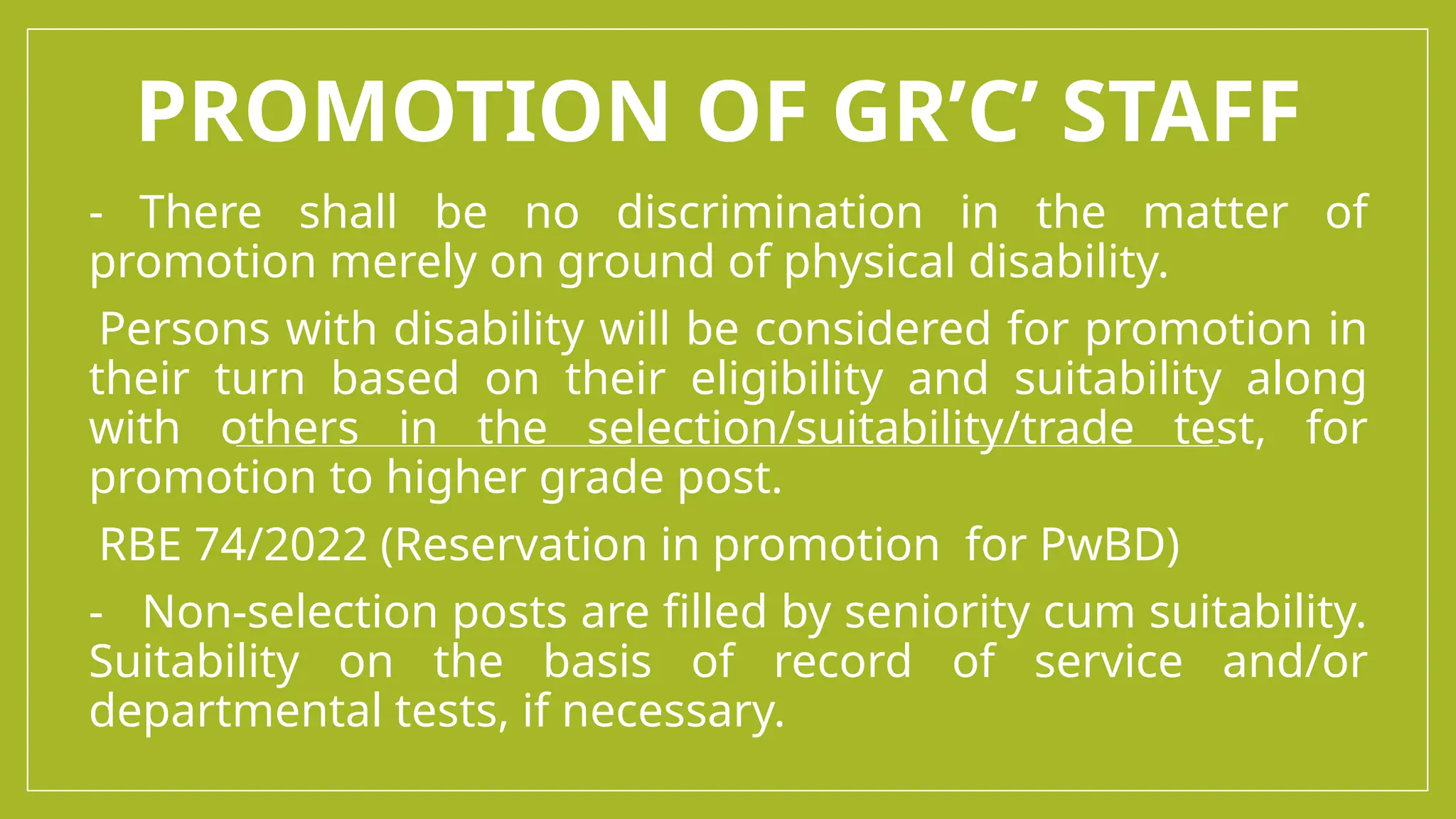PROMOTION OF GR’C’ STAFF
- There shall be no discrimination in the matter of
promotion merely on ground of physical disability.
-Persons with disability will be considered for promotion in
their turn based on their eligibility and suitability along
with others in the selection/suitability/trade test, for
promotion to higher grade post.
-RBE 74/2022 (Reservation in promotion for PwBD)
- Non-selection posts are filled by seniority cum suitability.
Suitability on the basis of record of service and/or
departmental tests, if necessary.
 
