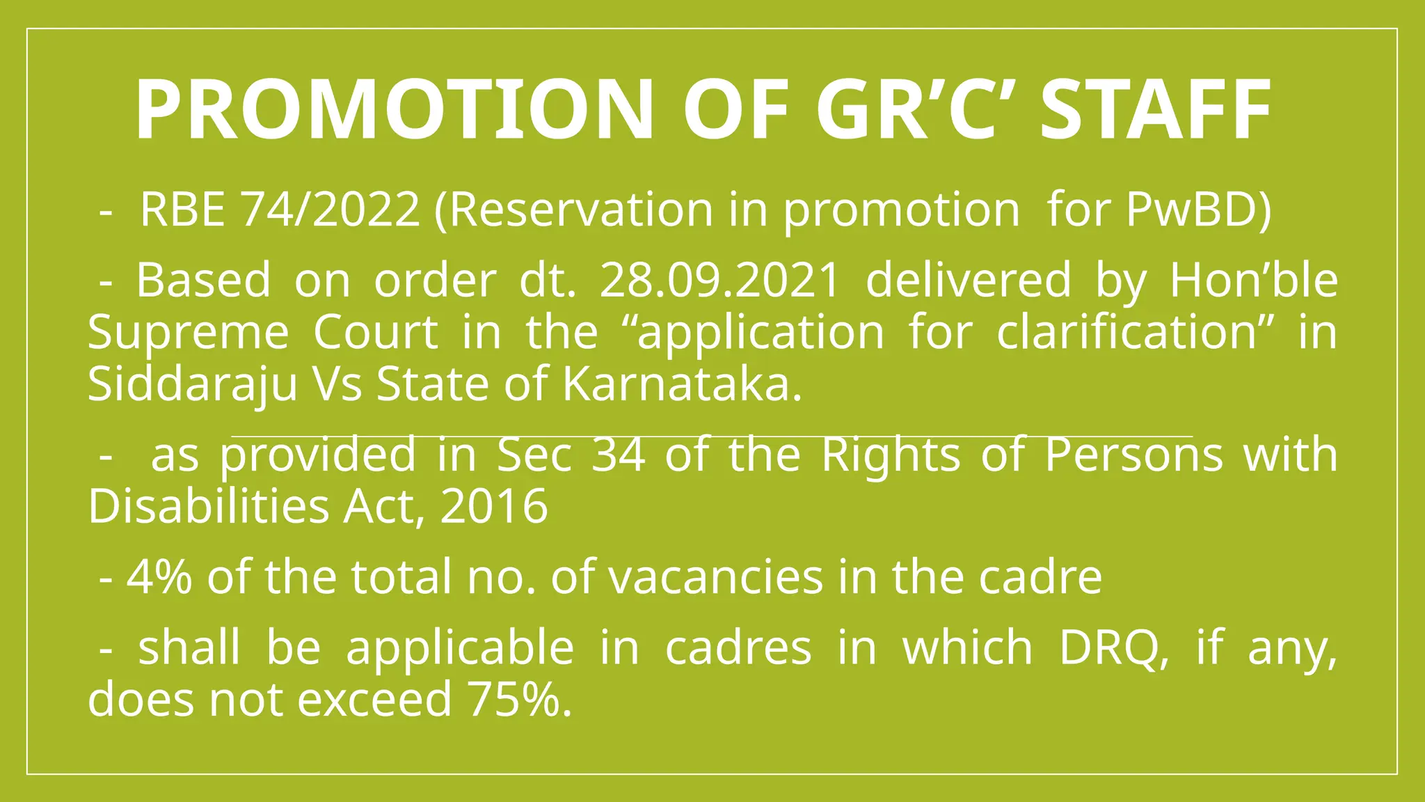 PROMOTION OF GR’C’ STAFF
-- RBE 74/2022 (Reservation in promotion for PwBD)
-- Based on order dt. 28.09.2021 delivered by Hon’ble
Supreme Court in the “application for clarification” in
Siddaraju Vs State of Karnataka.
-- as provided in Sec 34 of the Rights of Persons with
Disabilities Act, 2016
-- 4% of the total no. of vacancies in the cadre
-- shall be applicable in cadres in which DRQ, if any,
does not exceed 75%.
 