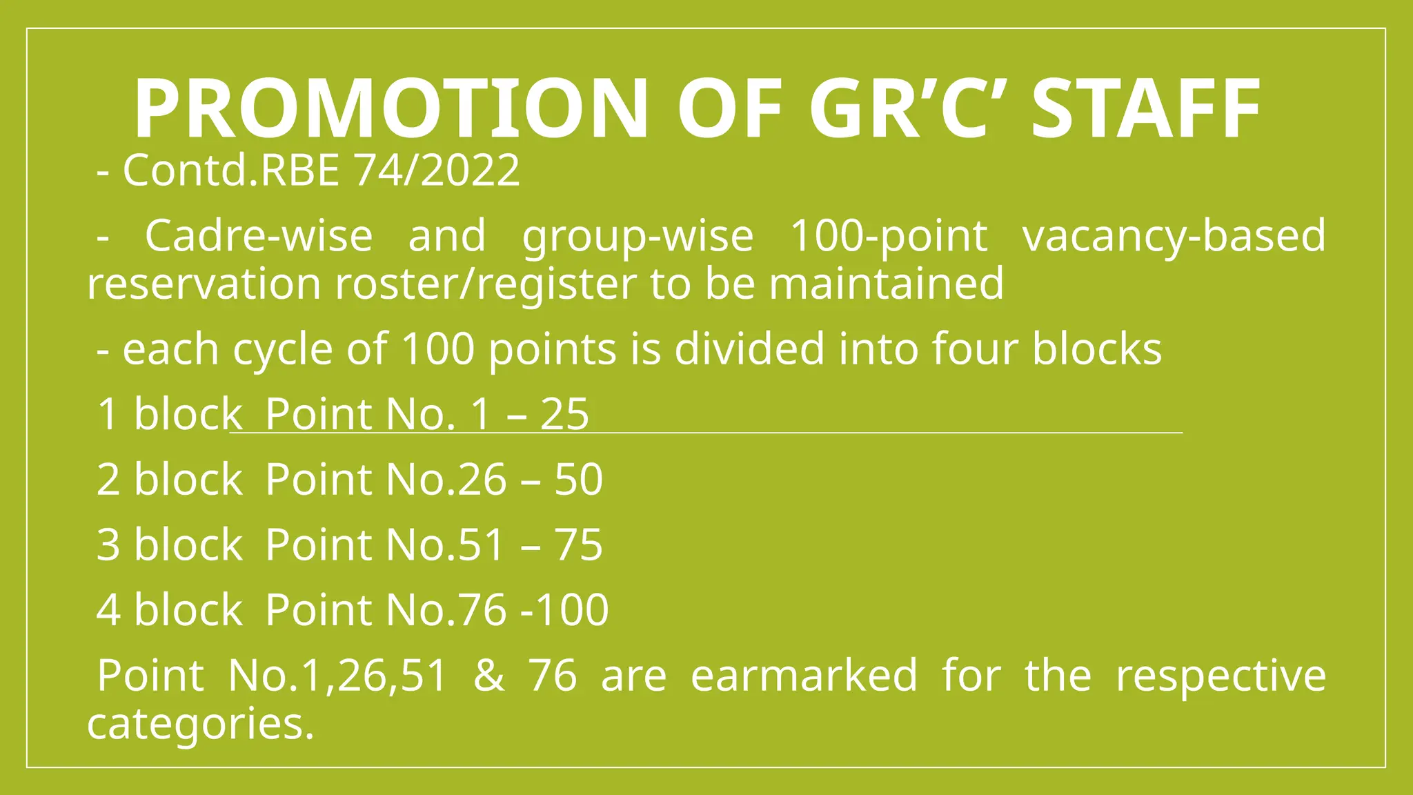 PROMOTION OF GR’C’ STAFF
-- Contd.RBE 74/2022
-- Cadre-wise and group-wise 100-point vacancy-based
reservation roster/register to be maintained
-- each cycle of 100 points is divided into four blocks
-1 block Point No. 1 – 25
-2 block Point No.26 – 50
-3 block Point No.51 – 75
-4 block Point No.76 -100
-Point No.1,26,51 & 76 are earmarked for the respective
categories.
 