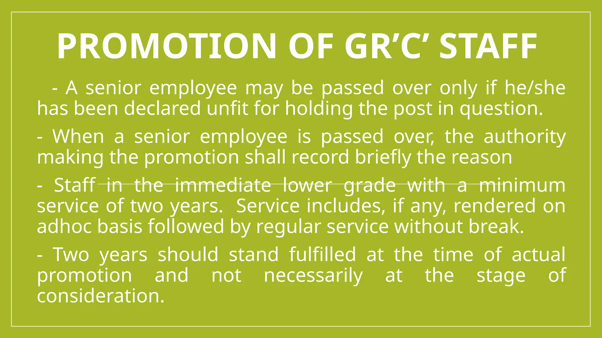PROMOTION OF GR’C’ STAFF
- A senior employee may be passed over only if he/she
has been declared unfit for holding the post in question.
- When a senior employee is passed over, the authority
making the promotion shall record briefly the reason
- Staff in the immediate lower grade with a minimum
service of two years. Service includes, if any, rendered on
adhoc basis followed by regular service without break.
- Two years should stand fulfilled at the time of actual
promotion and not necessarily at the stage of
consideration.
 