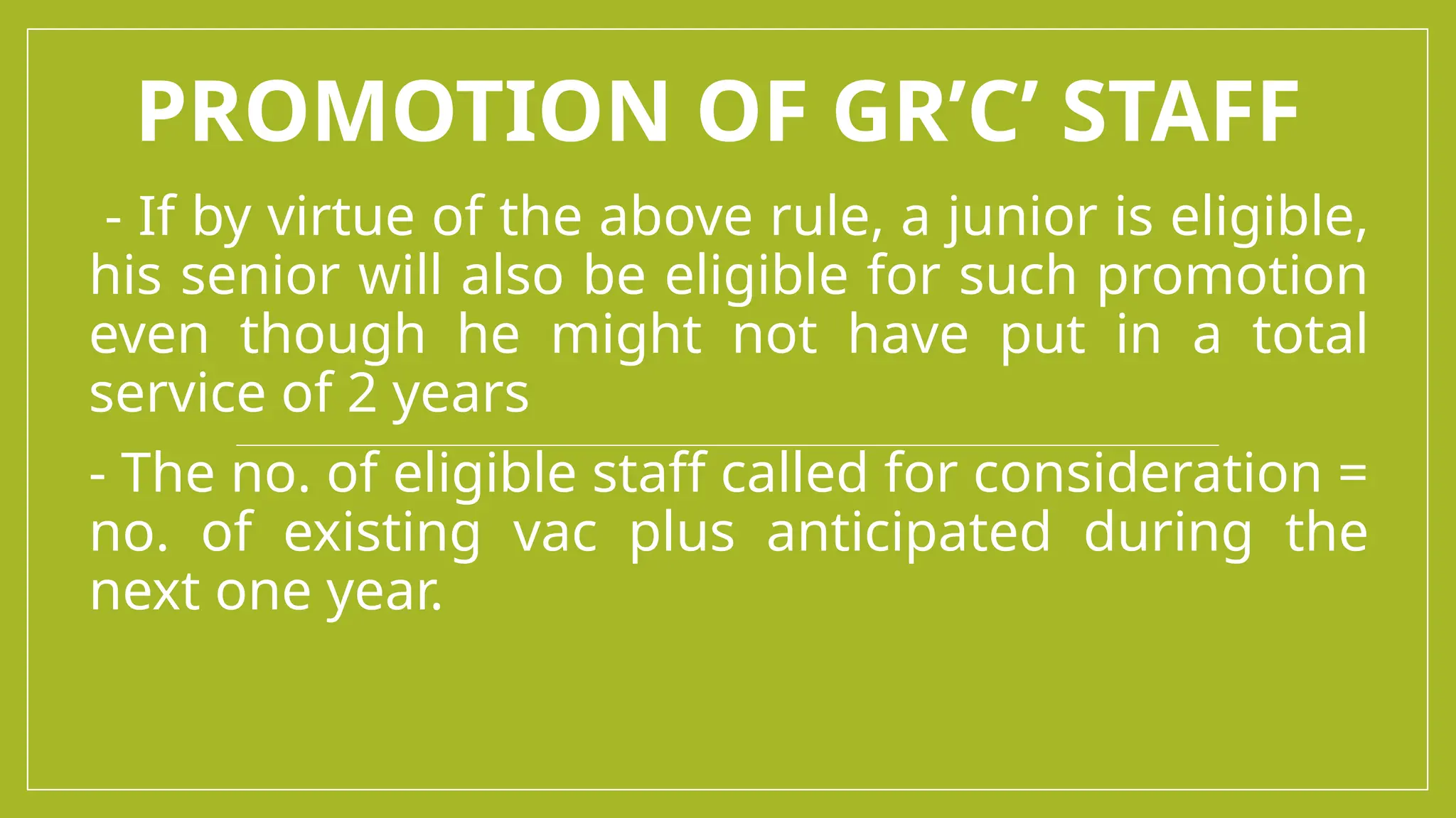 PROMOTION OF GR’C’ STAFF
- If by virtue of the above rule, a junior is eligible,
his senior will also be eligible for such promotion
even though he might not have put in a total
service of 2 years
- The no. of eligible staff called for consideration =
no. of existing vac plus anticipated during the
next one year.
 